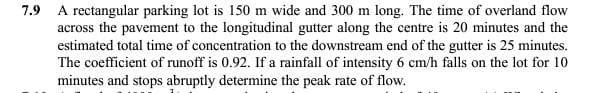 7.9 A rectangular parking lot is 150 m wide and 300 m long. The time of overland flow
across the pavement to the longitudinal gutter along the centre is 20 minutes and the
estimated total time of concentration to the downstream end of the gutter is 25 minutes.
The coefficient of runoff is 0.92. If a rainfall of intensity 6 cm/h falls on the lot for 10
minutes and stops abruptly determine the peak rate of flow.
