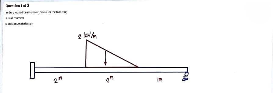 Question 1 of 3
In the propped beam shown Solve for the tolowing
a wall mornent
b masimum deflection
2 kNm
Im
