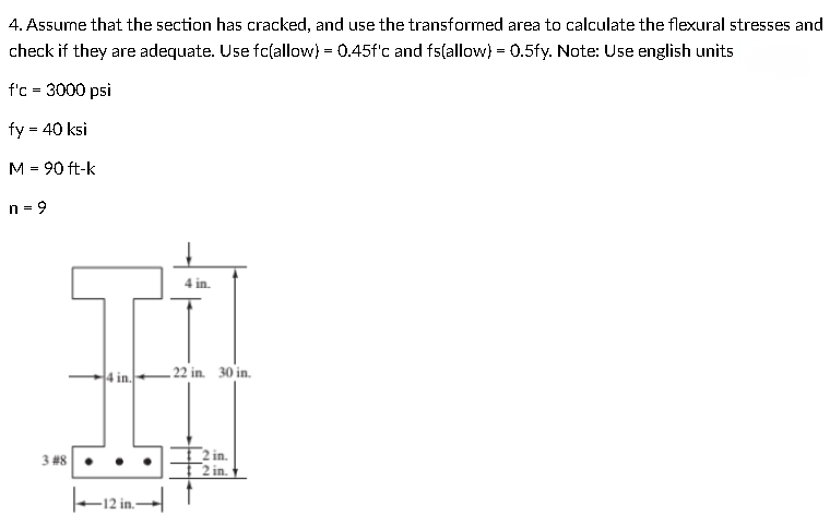 4. Assume that the section has cracked, and use the transformed area to calculate the flexural stresses and
check if they are adequate. Use fc(allow) = 0.45f'c and fs(allow) = 0.5fy. Note: Use english units
f'c = 3000 psi
fy = 40 ksi
M = 90 ft-k
4 in.
4 in.
- 22 in. 30 in.
2 in.
2 in.
3 #8
