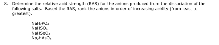 8. Determine the relative acid strength (RAS) for the anions produced from the dissociation of the
following salts. Based the RAS, rank the anions in order of increasing acidity (from least to
greatest).
NaH₂PO4
NaHSO4
NaHSeO3
Na₂HASO4