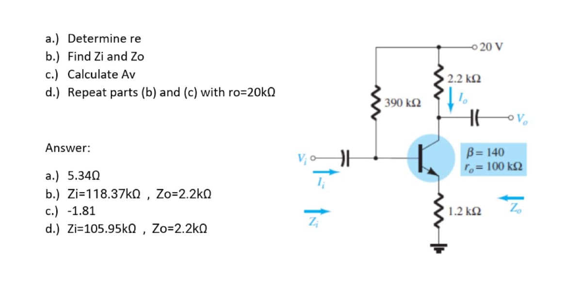 a.) Determine re
o 20 V
b.) Find Zi and Zo
c.) Calculate Av
2.2 kQ
d.) Repeat parts (b) and (c) with ro=20kQ
390 k2
Answer:
B= 140
ro= 100 k2
a.) 5.340
b.) Zi=118.37ko , Zo=2.2kQ
c.) -1.81
1.2 k2
d.) Zi=105.95ko , Zo=2.2k0
