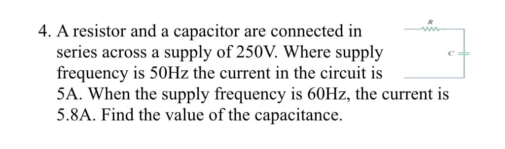 R
4. A resistor and a capacitor are connected in
series across a supply of 250V. Where supply
frequency is 50HZ the current in the circuit is
5A. When the supply frequency is 60HZ, the current is
5.8A. Find the value of the capacitance.
