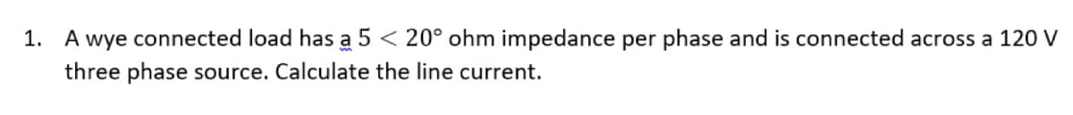 1. A wye connected load has a 5 < 20° ohm impedance per phase and is connected across a 120 V
three phase source. Calculate the line current.
