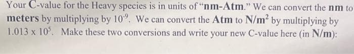 Your C-value for the Heavy species is in units of "nm-Atm." We can convert the nm to
meters by multiplying by 10%. We can convert the Atm to N/m² by multiplying by
1.013 x 105. Make these two conversions and write your new C-value here (in N/m):
