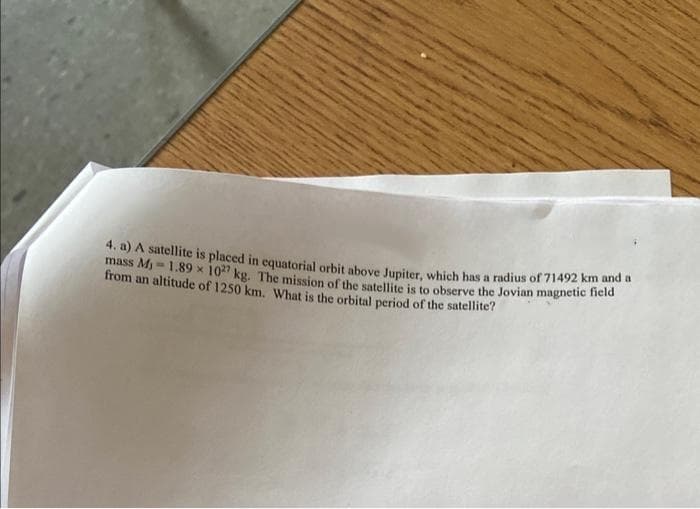 4. a) A satellite is placed in equatorial orbit above Jupiter, which has a radius of 71492 km and a
mass M₁-1.89 x 1027 kg. The mission of the satellite is to observe the Jovian magnetic field
from an altitude of 1250 km. What is the orbital period of the satellite?