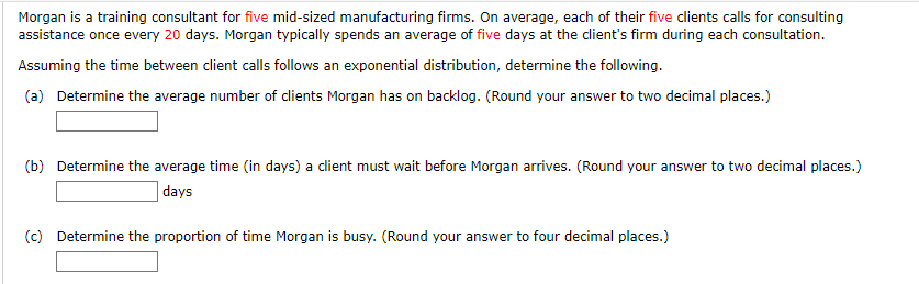 Morgan is a training consultant for five mid-sized manufacturing firms. On average, each of their five clients calls for consulting
assistance once every 20 days. Morgan typically spends an average of five days at the client's firm during each consultation.
Assuming the time between client calls follows an exponential distribution, determine the following.
(a) Determine the average number of clients Morgan has on backlog. (Round your answer to two decimal places.)
(b) Determine the average time (in days) a client must wait before Morgan arrives. (Round your answer to two decimal places.)
days
(c) Determine the proportion of time Morgan is busy. (Round your answer to four decimal places.)