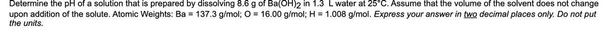 Determine the pH of a solution that is prepared by dissolving 8.6 g of Ba(OH)2 in 1.3 L water at 25°C. Assume that the volume of the solvent does not change
upon addition of the solute. Atomic Weights: Ba = 137.3 g/mol; O = 16.00 g/mol; H = 1.008 g/mol. Express your answer in two decimal places only. Do not put
the units.
