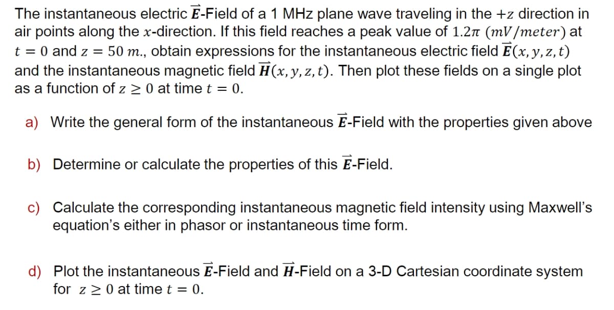 The instantaneous electric E-Field of a 1 MHz plane wave traveling in the +z direction in
air points along the x-direction. If this field reaches a peak value of 1.2n (mV/meter) at
t = 0 and z = 50 m., obtain expressions for the instantaneous electric field E(x,y,z,t)
and the instantaneous magnetic field H(x,y,z, t). Then plot these fields on a single plot
as a function of z 2 0 at time t = 0.
a) Write the general form of the instantaneous E-Field with the properties given above
b) Determine or calculate the properties of this E-Field.
c) Calculate the corresponding instantaneous magnetic field intensity using Maxwell's
equation's either in phasor or instantaneous time form.
d) Plot the instantaneous E-Field and H-Field on a 3-D Cartesian coordinate system
for z>0 at time t = 0.
