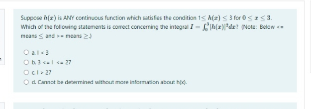 Suppose h(z) is ANY continuous function which satisfies the condition 1< h(z) < 3 for 0 <a< 3.
Which of the following statements is correct concerning the integral I = Ih(x)]*dz? (Note: Below <=
means < and >= means >)
O al< 3
O b. 3 <=| <= 27
Ocl > 27
O d. Cannot be determined without more information about h(x).
