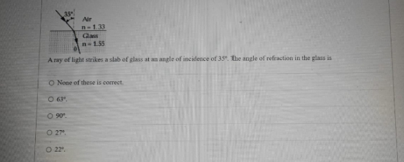 35
Air
n-133
Glass
n-1.55
A ray of light strikes a slab of glass at an angle of incidence of 35. The angle of refraction in the glass is
O None of these is correct.
O 63.
O 90°.
O 27°.
O 22.
