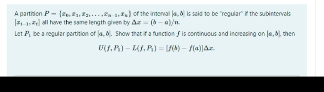 A partition P = {ro, I1, T2,. .. ,Tn 1, Tn} of the interval [a, b] is said to be "regular" if the subintervals
[2i 1, Z;] all have the same length given by Az = (b – a)/n.
Let P, be a regular partition of (a, b]. Show that if a function f is continuous and increasing on [a, b), then
U(f, P,) – L(f, P,) = [f(b) – f(a))Az.
