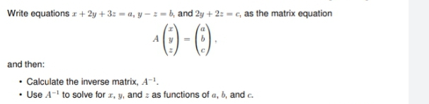 Write equations z + 2y + 3: = a, y – z = b, and 2y + 2: = c, as the matrix equation
A
and then:
• Calculate the inverse matrix, A-1.
• Use A-' to solve for z, y, and z as functions of a, b, and c.
