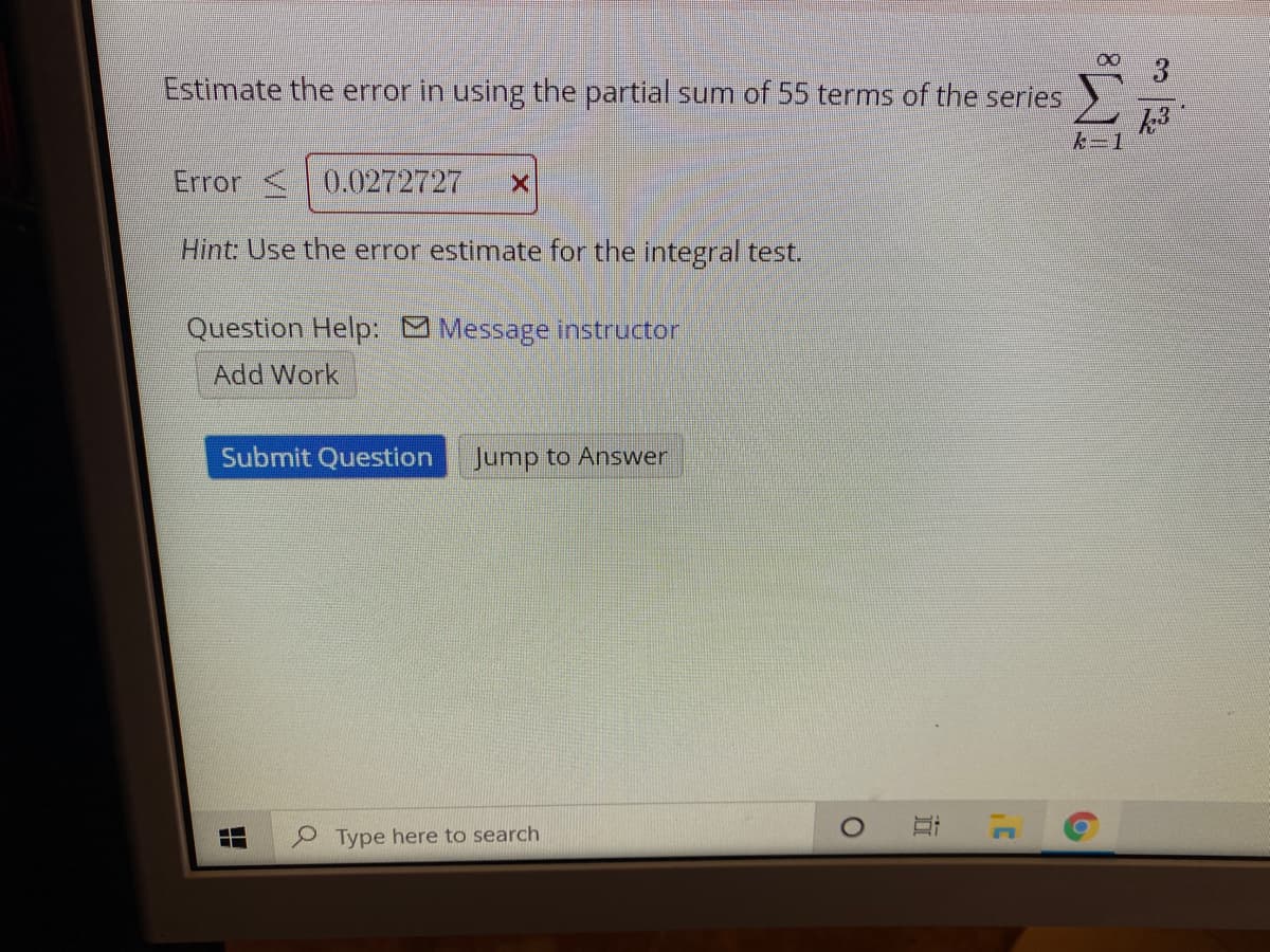 Estimate the error in using the partial sum of 55 terms of the series
んー1
Error <0.0272727
Hint: Use the error estimate for the integral test.
Question Help: Message instructor
Add Work
Submit Question Jump to Answer
P Type here to search
3一
近
