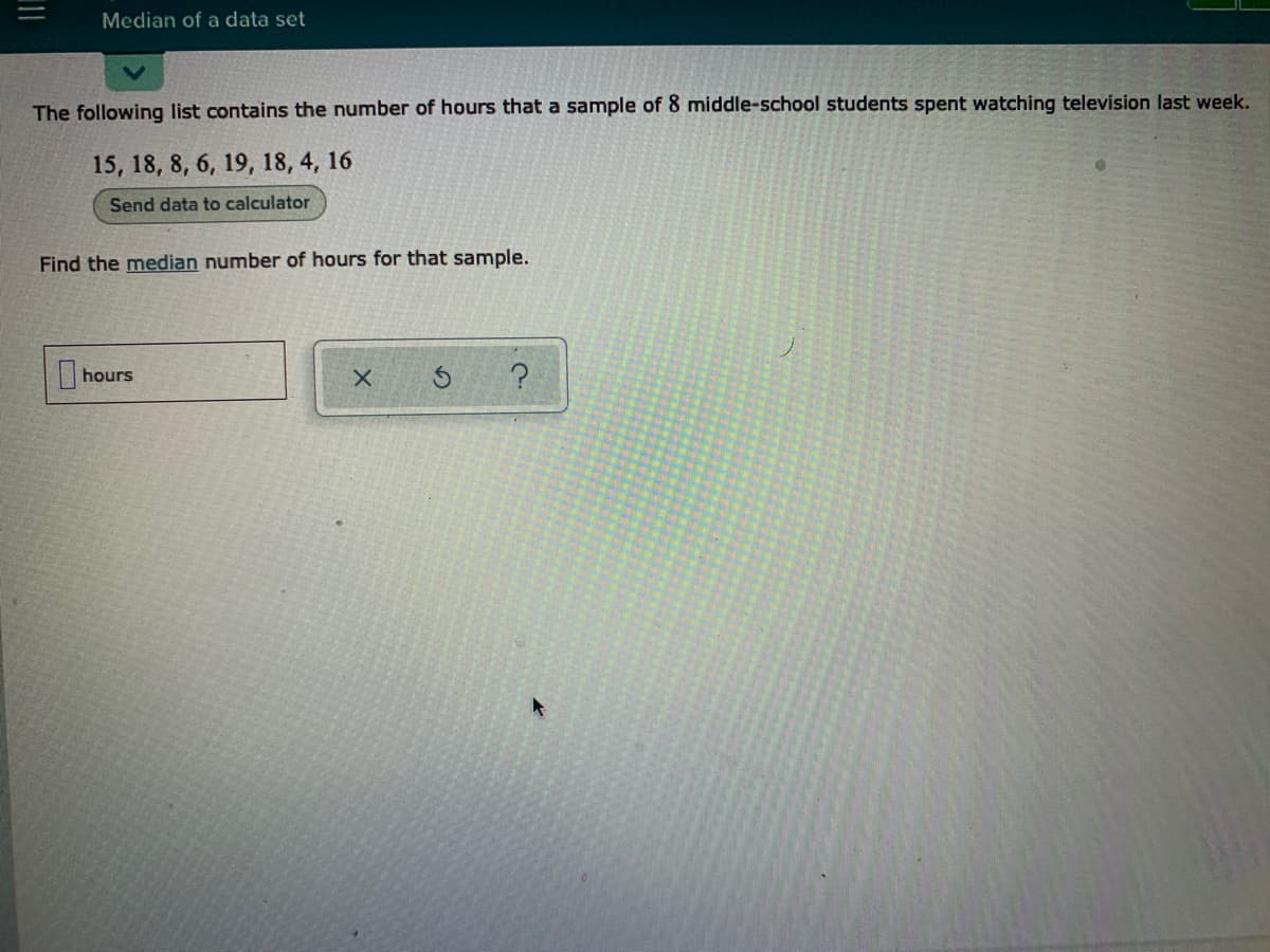 Median of a data set
The following list contains the number of hours that a sample of 8 middle-school students spent watching television last week.
15, 18, 8, 6, 19, 18, 4, 16
Send data to calculator
Find the median number of hours for that sample.
hours
?

