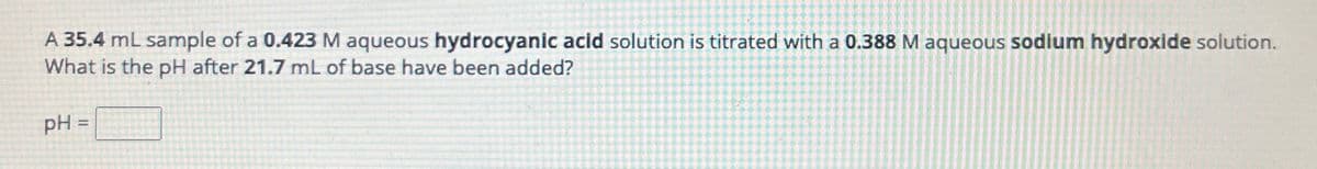 A 35.4 mL sample of a 0.423 M aqueous hydrocyanic acid solution is titrated with a 0.388 M aqueous sodium hydroxide solution.
What is the pH after 21.7 mL of base have been added?
pH =