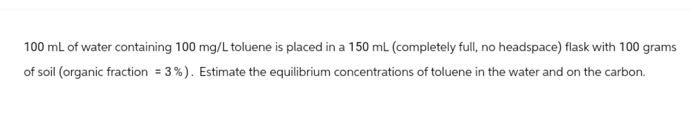 100 mL of water containing 100 mg/L toluene is placed in a 150 mL (completely full, no headspace) flask with 100 grams
of soil (organic fraction = 3%). Estimate the equilibrium concentrations of toluene in the water and on the carbon.