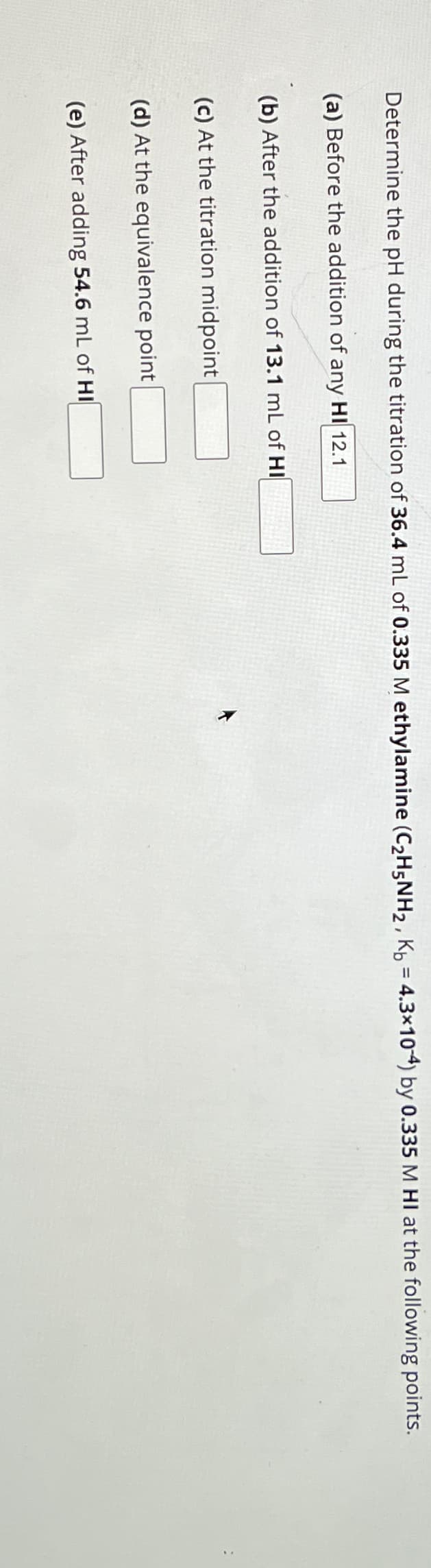 Determine the pH during the titration of 36.4 mL of 0.335 M ethylamine (C₂H5NH₂, Kb = 4.3x10-4) by 0.335 M HI at the following points.
(a) Before the addition of any HI 12.1
(b) After the addition of 13.1 mL of HI
(c) At the titration midpoint
(d) At the equivalence point
(e) After adding 54.6 mL of HI