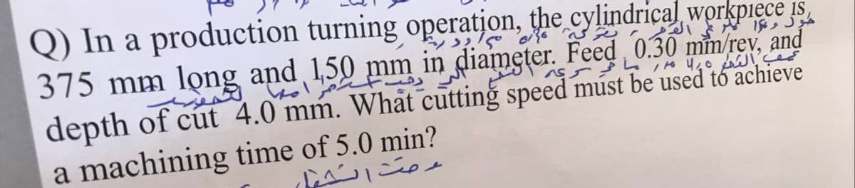 Q) In a production turning operation, the cylindrical workpiece is
375 mm lọng and 1,50 mm in diameter. Feed 0.30 mm/rev, and
depth of cút 4.0 mm. What cutting speed múst be used tó achieve
a machining time of 5.0 min?
よ 。
