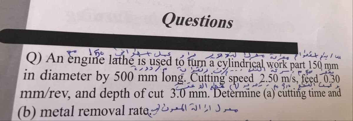 Questions
150
Q) An engine lathé is used to furn a cylindrical work part 150 mm
in diameter by 500 mm long. Cutting speed 2.50 m/s, feed_0,30
mm/rev, and depth of cut 3.0 mm. Determine (a) cutting time and
(b) metal removal rate. ll IsI Jo
१।.४
