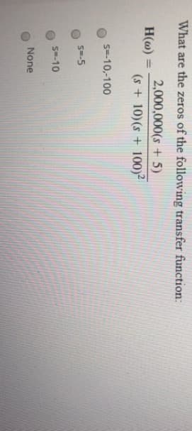 What are the zeros of the following transfer function:
2,000,000(s + 5)
(s + 10) (s + 100)²
H(w) =
s=-10,-100
S=-5
S=-10
None