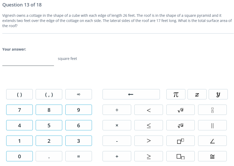 Question 13 of 18
Vignesh owns a cottage in the shape of a cube with each edge of length 26 feet. The roof is in the shape of a square pyramid and it
extends two feet over the edge of the cottage on each side. The lateral sides of the roof are 17 feet long. What is the total surface area of
the roof?
Your answer:
square feet
()
( )
7
8
4
||
1
2
>
DIO
V
VI
AI
+
LO
3.
