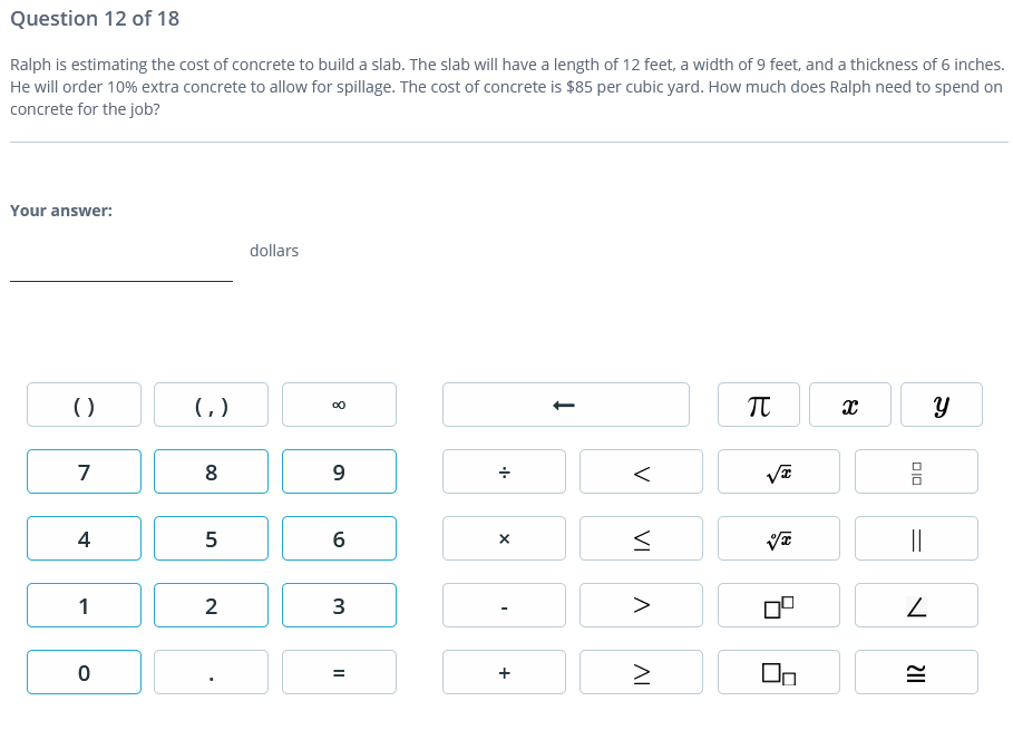 Question 12 of 18
Ralph is estimating the cost of concrete to build a slab. The slab will have a length of 12 feet, a width of 9 feet, and a thickness of 6 inches.
He will order 10% extra concrete to allow for spillage. The cost of concrete is $85 per cubic yard. How much does Ralph need to spend on
concrete for the job?
Your answer:
dollars
()
()
7
8
4
5
||
1
2
3
>
V
VI
AI
