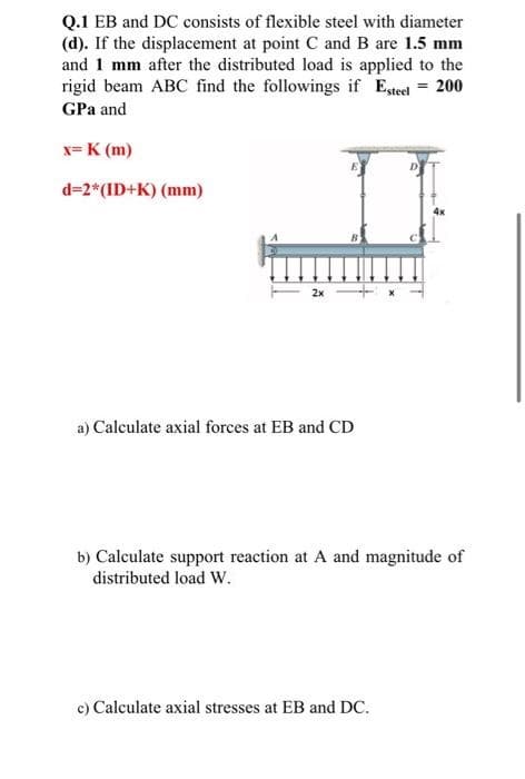 Q.1 EB and DC consists of flexible steel with diameter
(d). If the displacement at point C and B are 1.5 mm
and 1 mm after the distributed load is applied to the
rigid beam ABC find the followings if Esteel = 200
GPa and
x= K (m)
d=2* (ID+K) (mm)
4x
2x
a) Calculate axial forces at EB and CD
b) Calculate support reaction at A and magnitude of
distributed load W.
c) Calculate axial stresses at EB and DC.