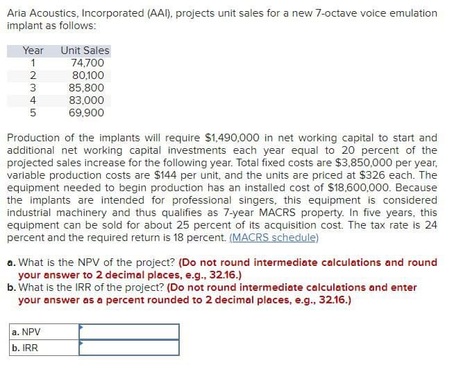 Aria Acoustics, Incorporated (AAI), projects unit sales for a new 7-octave voice emulation
implant as follows:
Year Unit Sales
1
2
74,700
80,100
2345
5
85,800
83,000
69,900
Production of the implants will require $1,490,000 in net working capital to start and
additional net working capital investments each year equal to 20 percent of the
projected sales increase for the following year. Total fixed costs are $3,850,000 per year,
variable production costs are $144 per unit, and the units are priced at $326 each. The
equipment needed to begin production has an installed cost of $18,600,000. Because
the implants are intended for professional singers, this equipment is considered
industrial machinery and thus qualifies as 7-year MACRS property. In five years, this
equipment can be sold for about 25 percent of its acquisition cost. The tax rate is 24
percent and the required return is 18 percent. (MACRS schedule)
a. What is the NPV of the project? (Do not round intermediate calculations and round
your answer to 2 decimal places, e.g., 32.16.)
b. What is the IRR of the project? (Do not round intermediate calculations and enter
your answer as a percent rounded to 2 decimal places, e.g., 32.16.)
a. NPV
b. IRR