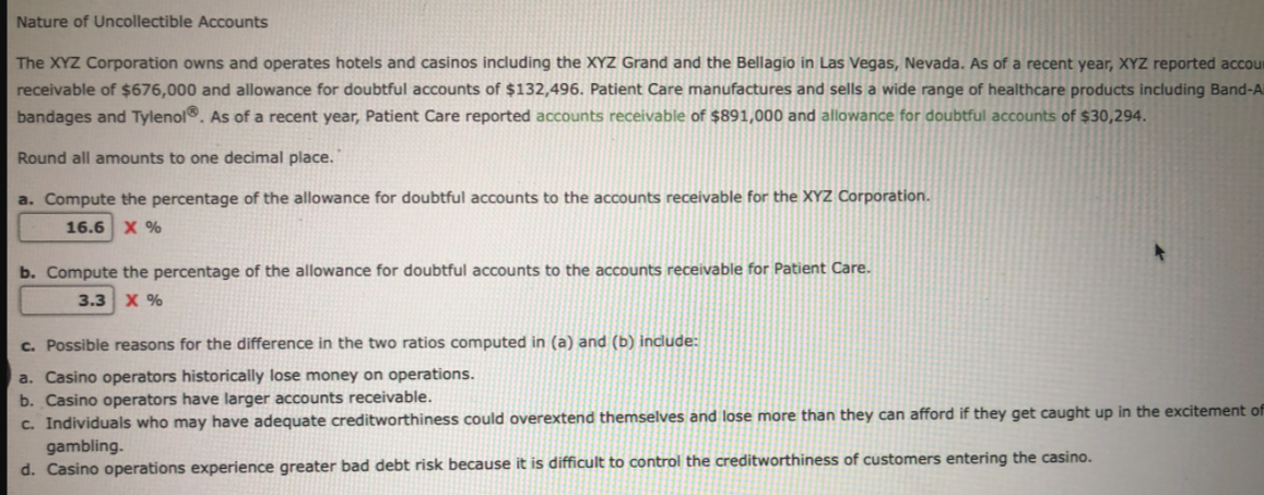 Nature of Uncollectible Accounts
The XYZ Corporation owns and operates hotels and casinos including the XYZ Grand and the Bellagio in Las Vegas, Nevada. As of a recent year, XYZ reported accour
receivable of $676,000 and allowance for doubtful accounts of $132,496. Patient Care manufactures and sells a wide range of healthcare products including Band-A
bandages and Tylenol®. As of a recent year, Patient Care reported accounts receivable of $891,000 and allowance for doubtful accounts of $30,294.
Round all amounts to one decimal place.
a. Compute the percentage of the allowance for doubtful accounts to the accounts receivable for the XYZ Corporation.
16.6 X %
b. Compute the percentage of the allowance for doubtful accounts to the accounts receivable for Patient Care.
3.3 X %
c. Possible reasons for the difference in the two ratios computed in (a) and (b) include:
a. Casino operators historically lose money on operations.
b. Casino operators have larger accounts receivable.
c. Individuals who may have adequate creditworthiness could overextend themselves and lose more than they can afford if they get caught up in the excitement of
gambling.
d. Casino operations experience greater bad debt risk because it is difficult to control the creditworthiness of customers entering the casino.
