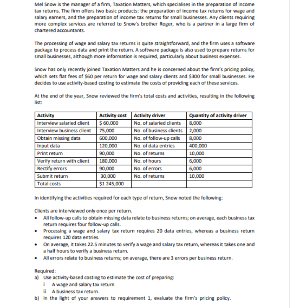 Mel Snow is the manager of a firm, Taxation Matters, which specialises in the preparation of income
tax returns. The firm offers two basic products: the preparation of income tax returns for wage and
salary earners, and the preparation of income tax returns for small businesses. Any clients requiring
more complex services are referred to Snow's brother Roger, who is a partner in a large firm of
chartered accountants.
The processing of wage and salary tax returns is quite straightforward, and the firm uses a software
package to process data and print the return. A software package is also used to prepare returns for
small businesses, although more information is required, particularly about business expenses.
Snow has only recently joined Taxation Matters and he is concerned about the firm's pricing policy,
which sets flat fees of $60 per return for wage and salary clients and $300 for small businesses. He
decides to use activity-based costing to estimate the costs of providing each of these services.
At the end of the year, Snow reviewed the firm's total costs and activities, resulting in the following
list:
Activity driver
No. of salaried clients
No. of business clients
No. of follow-up calls
No. of data entries
Activity
Activity cost
Quantity of activity driver
Interview salaried client
$ 60,000
8,000
Interview business client
75,000
2,000
Obtain missing data
600,000
8,000
Input data
120,000
400,000
Print return
90,000
No. of returns
10,000
Verify return with client
180,000
No. of hours
6,000
Rectify errors
90,000
No. of errors
6,000
Submit return
30,000
No. of returns
10,000
Total costs
$1 245,000
In identifying the activities required for each type of return, Snow noted the following:
Clients are interviewed only once per return.
• All follow-up calls to obtain missing data relate to business returns; on average, each business tax
return requires four follow-up calls.
• Processing a wage and salary tax return requires 20 data entries, whereas a business return
requires 120 data entries.
• On average, it takes 22.5 minutes to verify a wage and salary tax return, whereas it takes one and
a half hours to verify a business return.
• All errors relate to business returns; on average, there are 3 errors per business return.
Required:
a) Use activity-based costing to estimate the cost of preparing:
i A wage and salary tax return.
ii A business tax return.
b) In the light of your answers to requirement 1, evaluate the firm's pricing policy.
