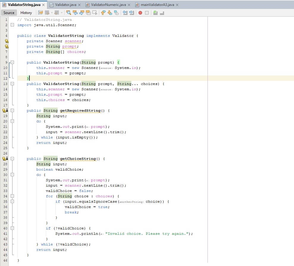 ValidatorString.java x
Validator.java X
ValidatorNumeric.java X
| 9280 P b
mainValidatorA3.java x
Source
History
1
// ValidatorString.java
2 import java.util.Scanner;
3
4
8
9
10
11
12
13
14
15
16
17
19
20
21
public class ValidatorString implements Validator {
private Scanner scanner;
private String prompt;
private String[] choices;
public ValidatorString(String prompt) {
this.scanner = new Scanner (source: System.in);
this.prompt = prompt;
public ValidatorString(String prompt, String... choices) {
this.scanner = new Scanner (source: System.in);
}
25
}
26
18
30
31
35
36
9=22±2927282232223223322-239427344
this.prompt
prompt;
this.choices = choices;
public String getRequiredString() {
String input;
do {
System.out.print (s: prompt);
input = scanner.nextLine().trim();
while (input.isEmpty());
return input;
public String getChoiceString() {
String input;
boolean validChoice;
do {
System.out.print (s: prompt);
input = scanner.nextLine().trim();
validChoice = false;
for (String choice: choices) {
if (input.equalsIgnoreCase (anotherString: choice)) {
validChoice = true;
break;
}
}
40
41
45
}
46
}
if (!validChoice) {
}
System.out.println(x: "Invalid choice. Please try again.");
while (!validChoice);
return input;