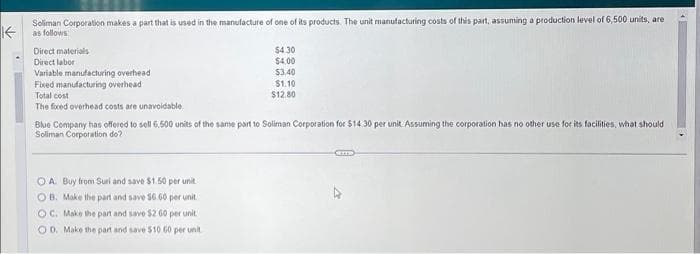 Soliman Corporation makes a part that is used in the manufacture of one of its products. The unit manufacturing costs of this part, assuming a production level of 6,500 units, are
as follows
Direct materials
Direct labor
Variable manufacturing overhead
Fixed manufacturing overhead
Total cost
The foxed overhead costs are unavoidable.
$4.30
$4.00
$3.40
OA. Buy from Suri and save $1.50 per unit
OB. Make the part and save 56 60 per unit
OC. Make the part and save $2.60 per unit
OD. Make the part and save $10 60 per unit
$1.10
$12.80
Blue Company has offered to sell 6.500 units of the same part to Soliman Corporation for $14.30 per unit Assuming the corporation has no other use for its facilities, what should
Soliman Corporation do?
GETES