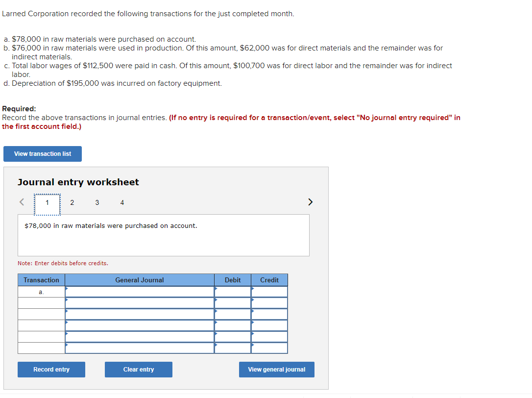 Larned Corporation recorded the following transactions for the just completed month.
a. $78,000 in raw materials were purchased on account.
b. $76,000 in raw materials were used in production. Of this amount, $62,000 was for direct materials and the remainder was for
indirect materials.
c. Total labor wages of $112,500 were paid in cash. Of this amount, $100,700 was for direct labor and the remainder was for indirect
labor.
d. Depreciation of $195,000 was incurred on factory equipment.
Required:
Record the above transactions in journal entries. (If no entry is required for a transaction/event, select "No journal entry required" in
the first account field.)
View transaction list
Journal entry worksheet
1
2
$78,000 in raw materials were purchased on account.
Transaction
a
Note: Enter debits before credits.
3 4
Record entry
General Journal
Clear entry
Debit
Credit
View general journal
>