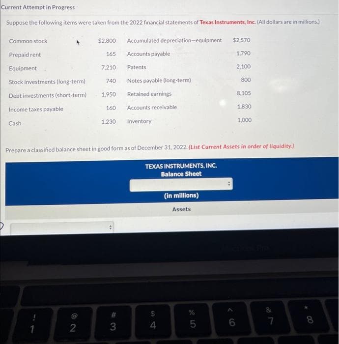 Current Attempt in Progress
Suppose the following items were taken from the 2022 financial statements of Texas Instruments, Inc. (All dollars are in millions.)
Common stock
Prepaid rent
Equipment
Stock investments (long-term)
Debt investments (short-term)
Income taxes payable
Cash
1
$2,800
2
165
7,210
740
1,950
160
1,230
4
Accumulated depreciation-equipment $2,570
Accounts payable
1,790
Patents
2,100
Notes payable (long-term)
Retained earnings
Accounts receivable
Inventory
#3
Prepare a classified balance sheet in good form as of December 31, 2022. (List Current Assets in order of liquidity.)
TEXAS INSTRUMENTS, INC.
Balance Sheet
51
$
4
(in millions)
Assets
%
5
800
6
8,105
1,830
1,000
&
7
8