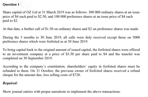 Question 1
Share capital of OZ Ltd at 31 March 2019 was as follows: 300 000 ordinary shares at an issue
price of $4 each paid to $2.50, and 100 000 preference shares at an issue price of $4 each
paid to $2.
At that date, a further call of $1.50 on ordinary shares and $2 on preference shares was made.
During the 3 months to 30 June 2019, all calls were duly received except those on 5000
preference shares which were forfeited as at 30 June 2019.
To bring capital back to the original amount of issued capital, the forfeited shares were offered
to an investment company at a price of $3.50 per share paid to $4 and the transfer was
completed on 30 September 2019.
According to the company's constitution, shareholders' equity in forfeited shares must be
refunded to them. On 31 October, the previous owner of forfeited shares received a refund
cheque for the amount due, less selling costs of $720.
Required:
Show journal entries with proper narrations to implement the above transactions.