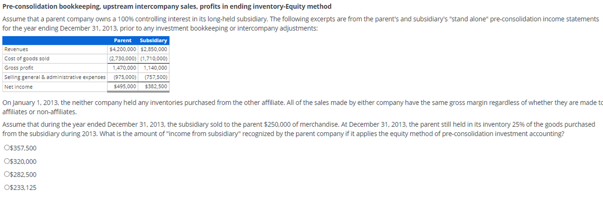 Pre-consolidation bookkeeping, upstream intercompany sales, profits in ending inventory-Equity method
Assume that a parent company owns a 100% controlling interest in its long-held subsidiary. The following excerpts are from the parent's and subsidiary's "stand alone" pre-consolidation income statements
for the year ending December 31, 2013, prior to any investment bookkeeping or intercompany adjustments:
Revenues
Cost of goods sold
Gross profit
Selling general & administrative expenses
Net income
Parent Subsidiary
$4,200,000 $2,850,000
(2,730,000) (1,710,000)
1,470,000 1,140,000
(975,000) (757,500)
$495,000 $382,500
On January 1, 2013, the neither company held any inventories purchased from the other affiliate. All of the sales made by either company have the same gross margin regardless of whether they are made to
affiliates or non-affiliates.
Assume that during the year ended December 31, 2013, the subsidiary sold to the parent $250,000 of merchandise. At December 31, 2013, the parent still held in its inventory 25% of the goods purchased
from the subsidiary during 2013. What is the amount of "income from subsidiary" recognized by the parent company if it applies the equity method of pre-consolidation investment accounting?
O$357,500
O$320,000
O$282,500
O$233,125