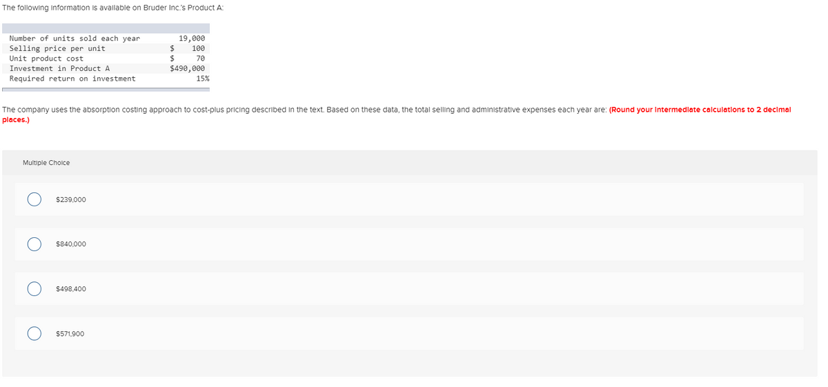 The following Information is available on Bruder Inc.'s Product A:
Number of units sold each year
Selling price per unit
Unit product cost
Investment in Product A
Required return on investment
Multiple Choice
$239,000
The company uses the absorption costing approach to cost-plus pricing described in the text. Based on these data, the total selling and administrative expenses each year are: (Round your Intermediate calculations to 2 decimal
places.)
$840,000
$498,400
19,000
100
70
$490,000
$571,900
$
$
15%