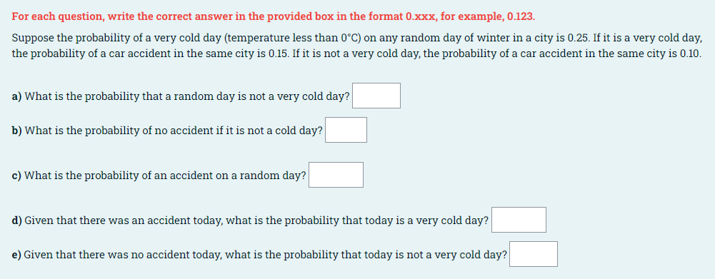 For each question, write the correct answer in the provided box in the format 0.xxx, for example, 0.123.
Suppose the probability of a very cold day (temperature less than 0°C) on any random day of winter in a city is 0.25. If it is a very cold day,
the probability of a car accident in the same city is 0.15. If it is not a very cold day, the probability of a car accident in the same city is 0.10.
a) What is the probability that a random day is not a very cold day?
b) What is the probability of no accident if it is not a cold day?
c) What is the probability of an accident on a random day?
d) Given that there was an accident today, what is the probability that today is a very cold day?
e) Given that there was no accident today, what is the probability that today is not a very cold day?