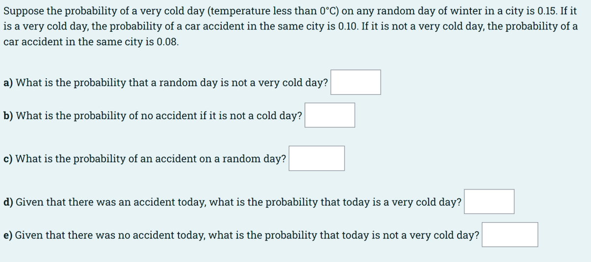 Suppose the probability of a very cold day (temperature less than 0°C) on any random day of winter in a city is 0.15. If it
is a very cold day, the probability of a car accident in the same city is 0.10. If it is not a very cold day, the probability of a
car accident in the same city is 0.08.
a) What is the probability that a random day is not a very cold day?
b) What is the probability of no accident if it is not a cold day?
c) What is the probability of an accident on a random day?
d) Given that there was an accident today, what is the probability that today is a very cold day?
e) Given that there was no accident today, what is the probability that today is not a very cold day?