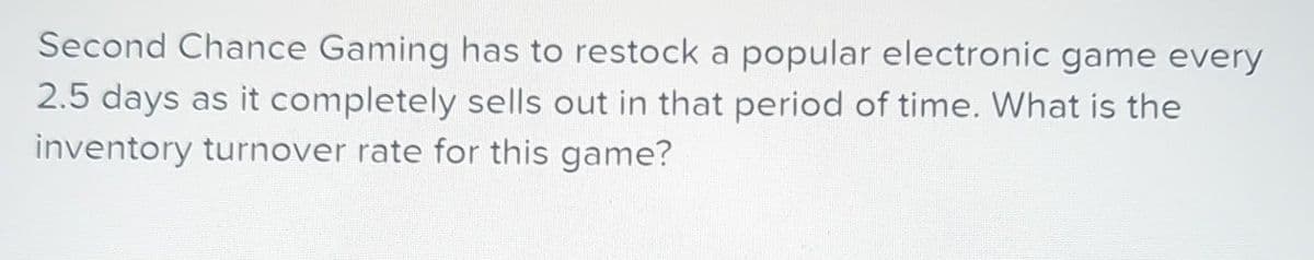 Second Chance Gaming has to restock a popular electronic game every
2.5 days as it completely sells out in that period of time. What is the
inventory turnover rate for this game?