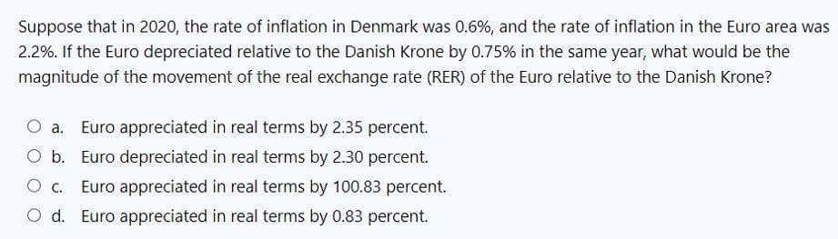 Suppose that in 2020, the rate of inflation in Denmark was 0.6%, and the rate of inflation in the Euro area was
2.2%. If the Euro depreciated relative to the Danish Krone by 0.75% in the same year, what would be the
magnitude of the movement of the real exchange rate (RER) of the Euro relative to the Danish Krone?
Euro appreciated in real terms by 2.35 percent.
Euro depreciated in real terms by 2.30 percent.
Euro appreciated in real terms by 100.83 percent.
O d. Euro appreciated in real terms by 0.83 percent.
O c.