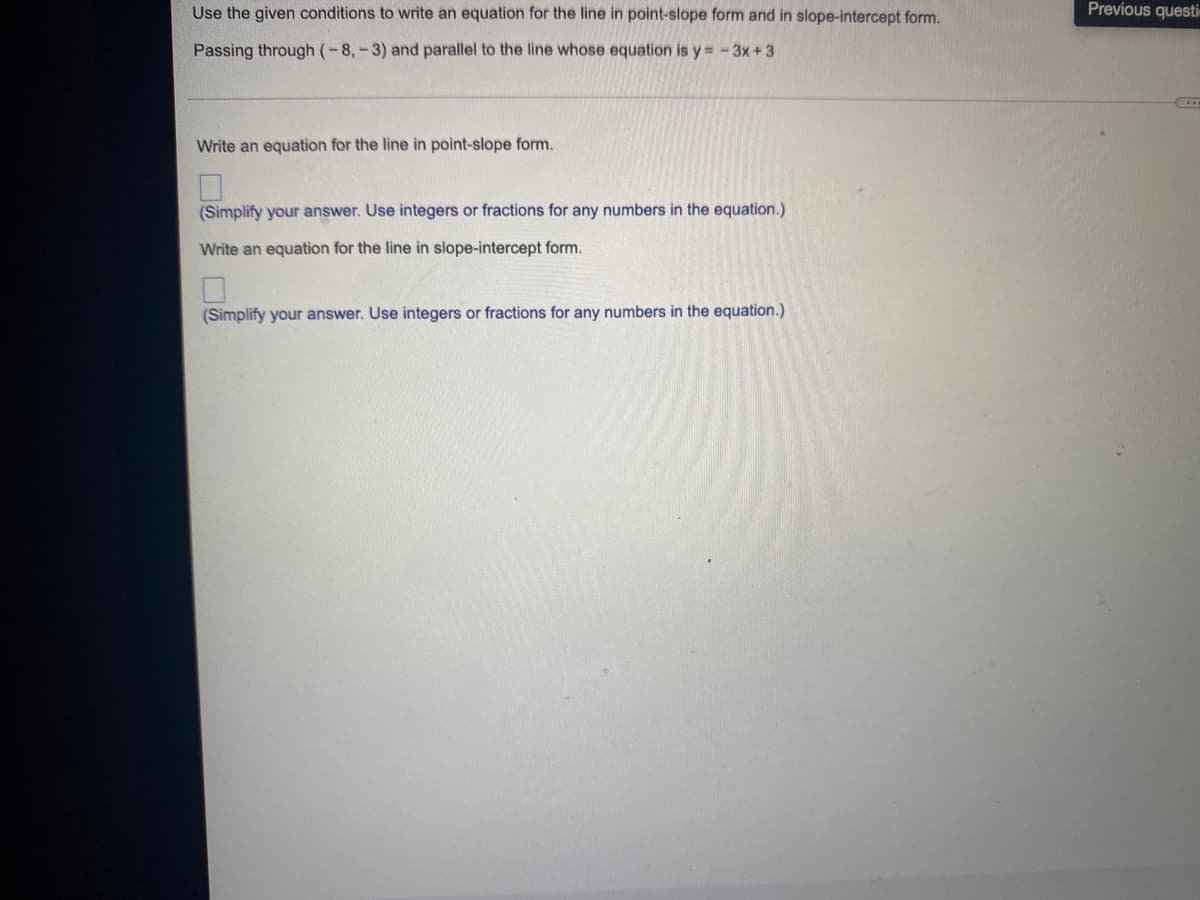 Use the given conditions to write an equation for the line in point-slope form and in slope-intercept form.
Previous questi
Passing through (-8,-3) and parallel to the line whose equation is y = -3x+3
Write an equation for the line in point-slope form.
(Simplify your answer. Use integers or fractions for any numbers in the equation.)
Write an equation for the line in slope-intercept form.
(Simplify your answer. Use integers or fractions for any numbers in the equation.)
