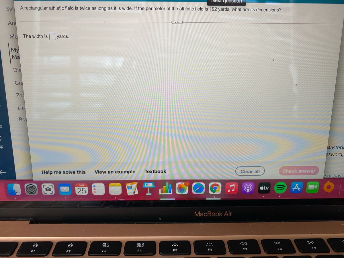 Next question
Syll A rectangular athletic field is twice as long as it is wide. If the perimeter of the athletic field is 192 yards, what are its dimensions?
Ani
The width is yards.
My
Ma
Dis
Gra
Zod
Lib
Bra
Ap
Masterin
SSword,
Help me solve this
View an example
Textbook
Clear all
Check answer
e or pass
國T山
JAN
étv
25
MacBook Air
DII
20
888
F7
F8
F9
F3
F4
F5
F6
F1
F2
