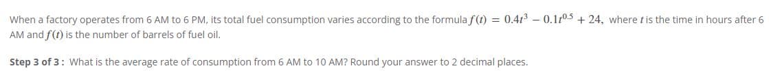 When a factory operates from 6 AM to 6 PM, its total fuel consumption varies according to the formula f(t) = 0.4t³ -0.105 +24, where t is the time in hours after 6
AM and f(t) is the number of barrels of fuel oil.
Step 3 of 3: What is the average rate of consumption from 6 AM to 10 AM? Round your answer to 2 decimal places.