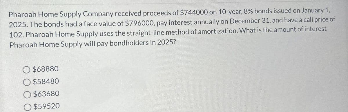 Pharoah Home Supply Company received proceeds of $744000 on 10-year, 8% bonds issued on January 1,
2025. The bonds had a face value of $796000, pay interest annually on December 31, and have a call price of
102. Pharoah Home Supply uses the straight-line method of amortization. What is the amount of interest
Pharoah Home Supply will pay bondholders in 2025?
$68880
O $58480
O $63680
O$59520