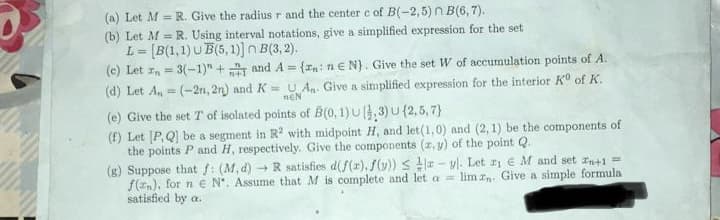 (a) Let M R. Give the radius r and the center c of B(-2,5) n B(6, 7).
(b) Let M = R. Using interval notations, give a simplified expression for the set
L= [B(1,1) UB(5,1)] n B(3,2).
(c) Let = 3(-1)" +
and A = {,: ne N). Give the set W of accumulation points of A.
(d) Let A₁-(-2n, 2n) and K = U An. Give a simplified expression for the interior Kº of K.
NEN
(e) Give the set T of isolated points of B(0, 1) U (3) U (2,5,7)
(f) Let [P,Q] be a segment in R2 with midpoint H, and let (1,0) and (2, 1) be the components of
the points P and H, respectively. Give the components (x, y) of the point Q.
(g) Suppose that f: (M, d) →R satisfies d(f(x), f(y))
- vl. Let 21 e M and set n+1 =
f(n), for n e N". Assume that M is complete and let a =
lim zn. Give a simple formula
satisfied by a.