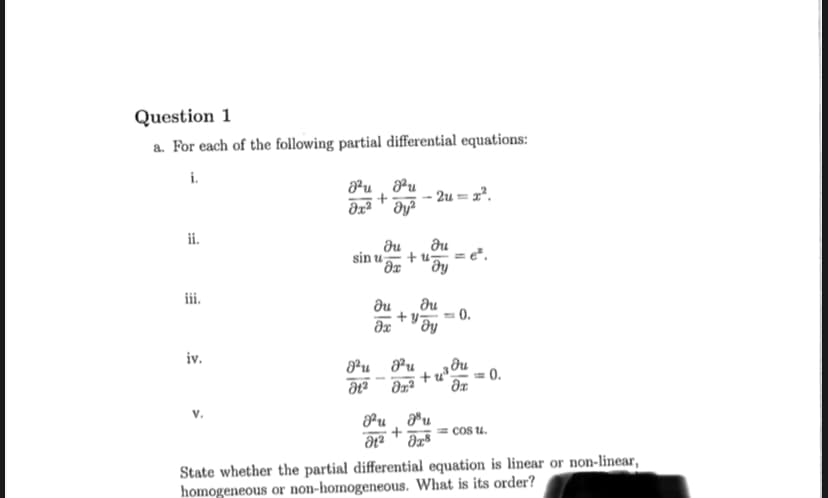 Question 1
a. For each of the following partial differential equations:
i.
ii.
iii.
iv.
V.
8u mu
Әх2 т дуг
+ - 2u = х2.
sin u
Du
Ht2
Ju
дх
ди
дх
+47
Du
ду
8u u
Ət2 + x8
0.
Hu
Оха Әх
+ 3!
ди
e.
<=0.
= cos u.
State whether the partial differential equation is linear or non-linear,
homogeneous or non-homogeneous. What is its order?