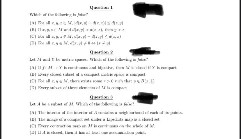 Question 1
Which of the following is false?
(A) For all x, y, z € M, \d(x,y) — d(x, z)| ≤d(z,y)
(B) If x, y, z € M and d(x, y) > d(x, z), then y > z
(C) For all x, y, z € M, d(x,y) - d(z,y) ≤d(z, x)
(D) For all x, y = M, d(x, y) #0 ⇒ (x + y)
Question 2
Let M and Y be metric spaces. Which of the following is false?
(A) If f: M→Y is continuous and bijective, then M is closed if Y is compact
(B) Every closed subset of a compact metric space is compact
(C) For all x, y = M, there exists some r>0 such that y = B(x, )
(D) Every subset of three elements of M is compact
Question 3
Let A be a subset of M. Which of the following is false?
(A) The interior of the interior of A contains a neighborhood of each of its points.
(B) The image of a compact set under a Lipschitz map is a closed set
(C) Every contraction map on M is continuous on the whole of M.
(D) If A is closed, then it has at least one accumulation point.