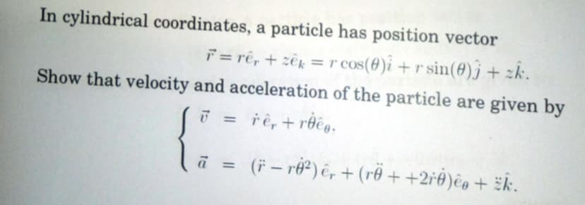 In cylindrical coordinates, a particle has position vector
F = rê, + ze = r cos(0)i + r sin(0)j + zk.
Show that velocity and acceleration of the particle are given by
7 =
rê, +roeg.
a =
(† — r0²) êr + (rö + +2řØ)êø + k.