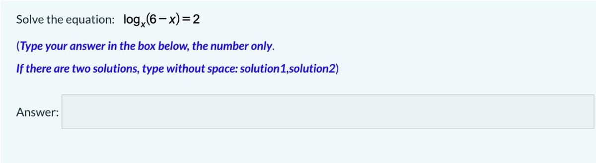 Solve the equation: log, (6-x)=2
(Type your answer in the box below, the number only.
If there are two solutions, type without space: solution1,solution2)
Answer:
